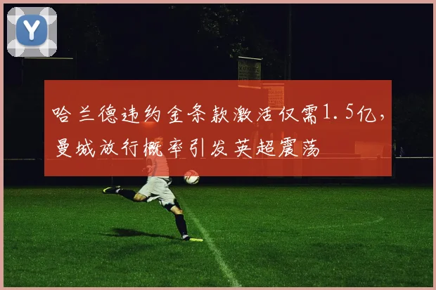 哈兰德违约金条款激活仅需1.5亿,曼城放行概率引发英超震荡