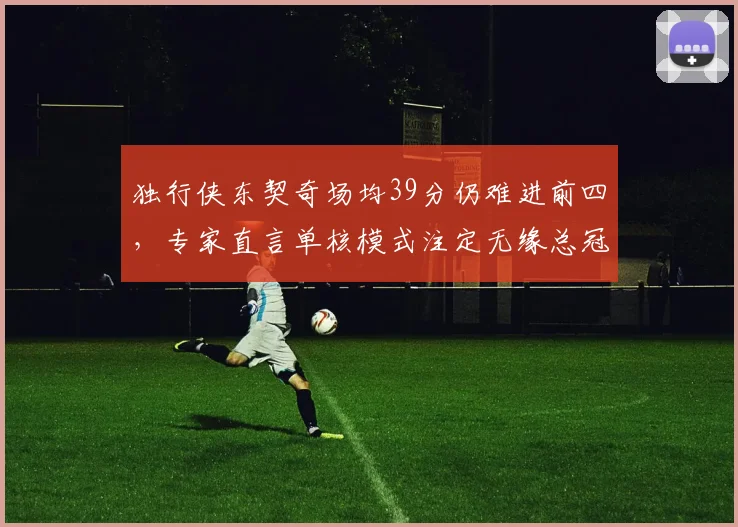 独行侠东契奇场均39分仍难进前四,专家直言单核模式注定无缘总冠军