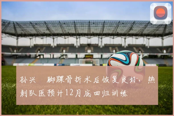 孙兴慜脚踝骨折术后恢复良好,热刺队医预计12月底回归训练