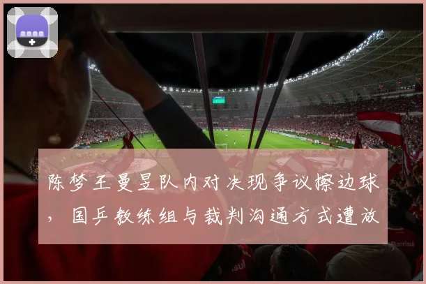 陈梦王曼昱队内对决现争议擦边球，国乒教练组与裁判沟通方式遭放大