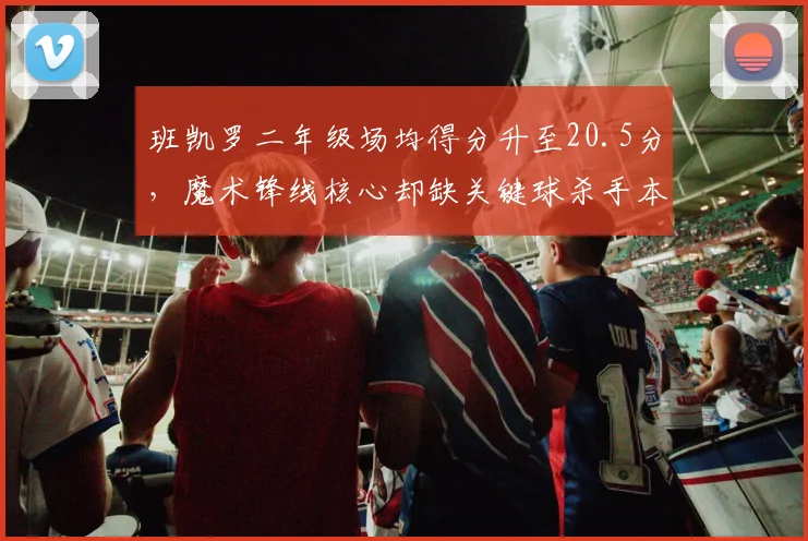 班凯罗二年级场均得分升至20.5分,魔术锋线核心却缺关键球杀手本能