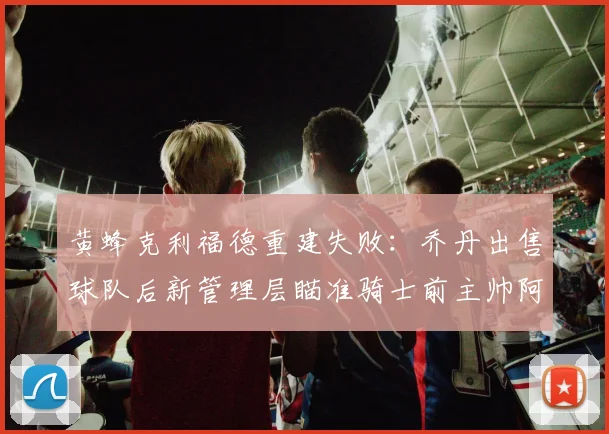 黄蜂克利福德重建失败：乔丹出售球队后新管理层瞄准骑士前主帅阿特金森
