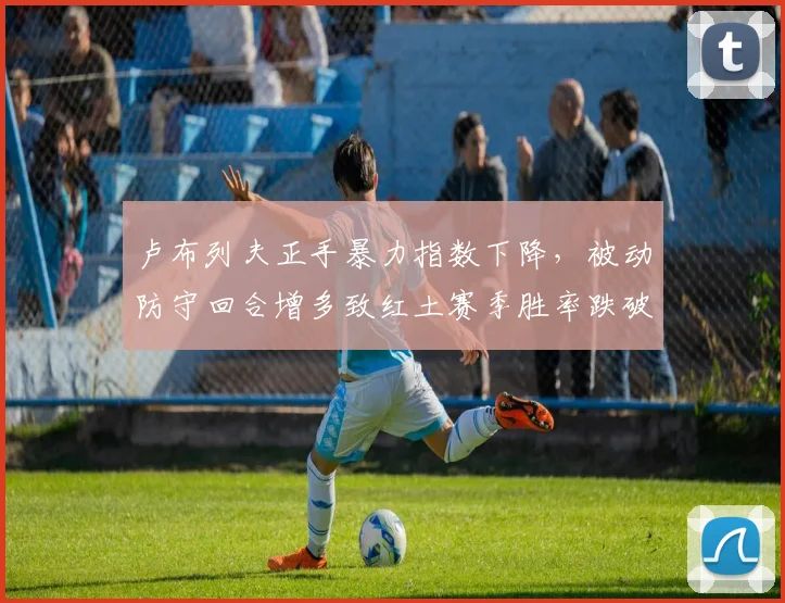 卢布列夫正手暴力指数下降,被动防守回合增多致红土赛季胜率跌破五成