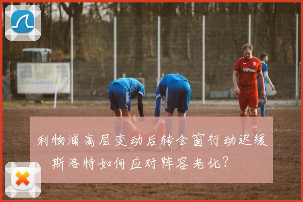 利物浦高层变动后转会窗行动迟缓,斯洛特如何应对阵容老化?